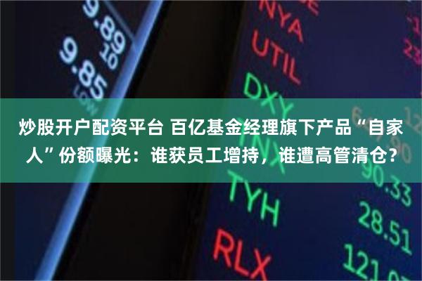 炒股开户配资平台 百亿基金经理旗下产品“自家人”份额曝光：谁获员工增持，谁遭高管清仓？