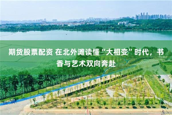 期货股票配资 在北外滩读懂“大相变”时代，书香与艺术双向奔赴