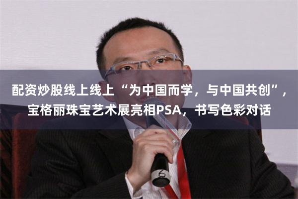 配资炒股线上线上 “为中国而学，与中国共创”，宝格丽珠宝艺术展亮相PSA，书写色彩对话