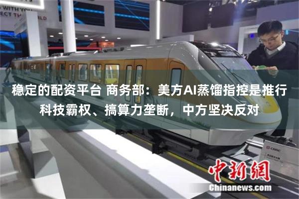 稳定的配资平台 商务部：美方AI蒸馏指控是推行科技霸权、搞算力垄断，中方坚决反对