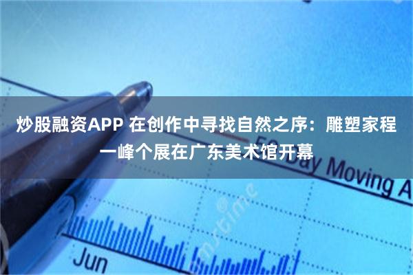 炒股融资APP 在创作中寻找自然之序：雕塑家程一峰个展在广东美术馆开幕
