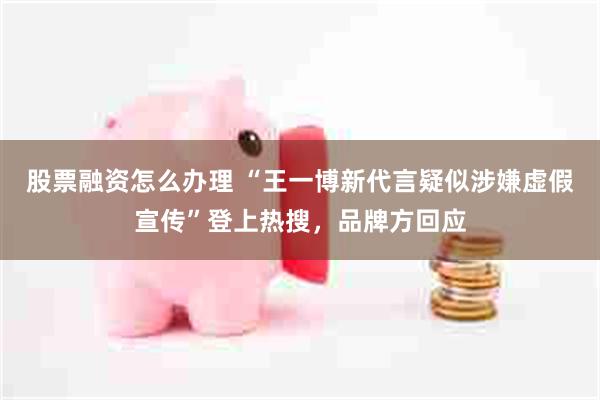 股票融资怎么办理 “王一博新代言疑似涉嫌虚假宣传”登上热搜，品牌方回应
