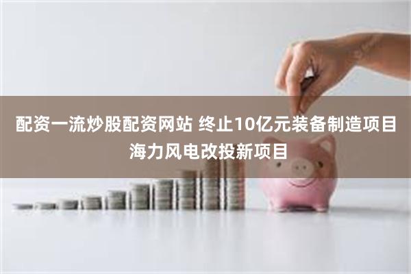 配资一流炒股配资网站 终止10亿元装备制造项目 海力风电改投新项目