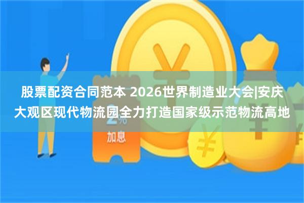 股票配资合同范本 2026世界制造业大会|安庆大观区现代物流园全力打造国家级示范物流高地