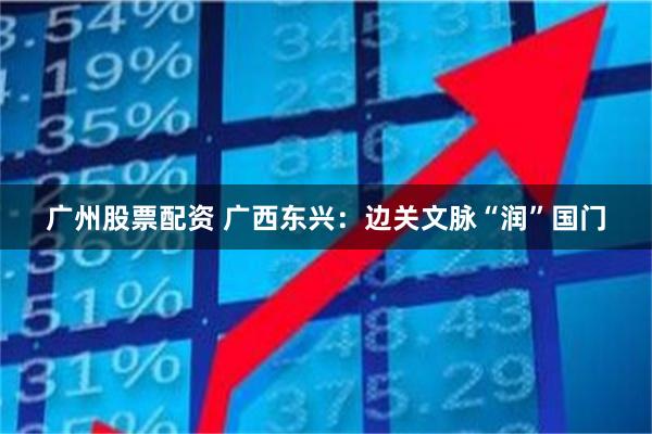 广州股票配资 广西东兴：边关文脉“润”国门