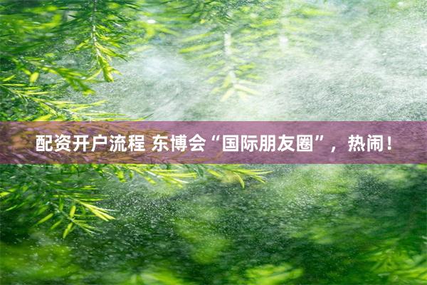 配资开户流程 东博会“国际朋友圈”，热闹！