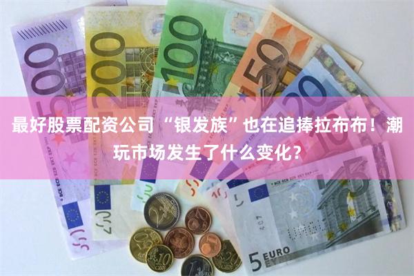 最好股票配资公司 “银发族”也在追捧拉布布！潮玩市场发生了什么变化？