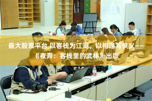 最大股票平台 以客栈为江湖，以相逢写侠义——《夜奔：客栈里的武林》出版