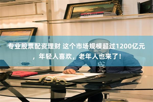 专业股票配资理财 这个市场规模超过1200亿元，年轻人喜欢，老年人也来了！