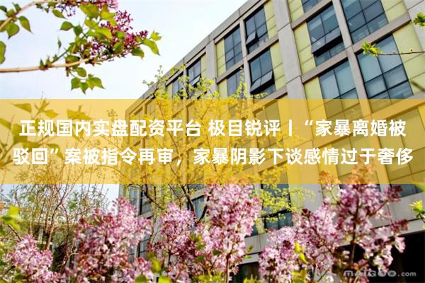 正规国内实盘配资平台 极目锐评丨“家暴离婚被驳回”案被指令再审，家暴阴影下谈感情过于奢侈