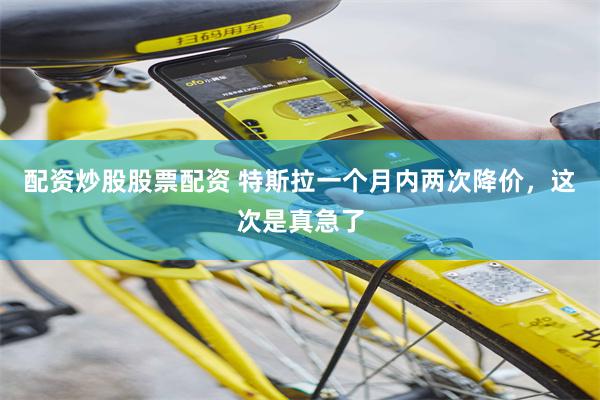 配资炒股股票配资 特斯拉一个月内两次降价，这次是真急了