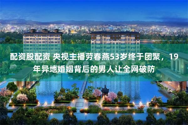 配资股配资 央视主播劳春燕53岁终于团聚，19年异地婚姻背后的男人让全网破防