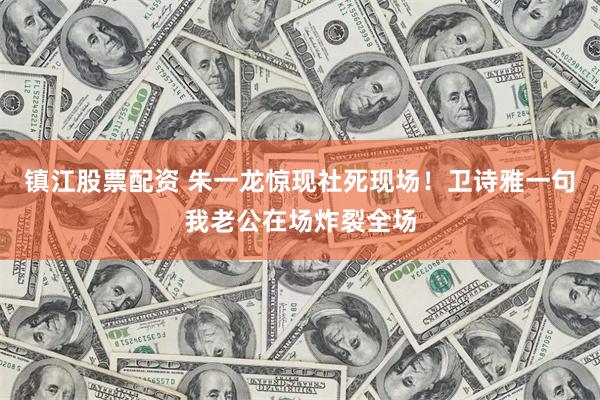 镇江股票配资 朱一龙惊现社死现场！卫诗雅一句我老公在场炸裂全场