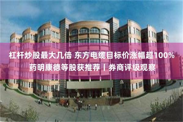 杠杆炒股最大几倍 东方电缆目标价涨幅超100% 药明康德等股获推荐丨券商评级观察