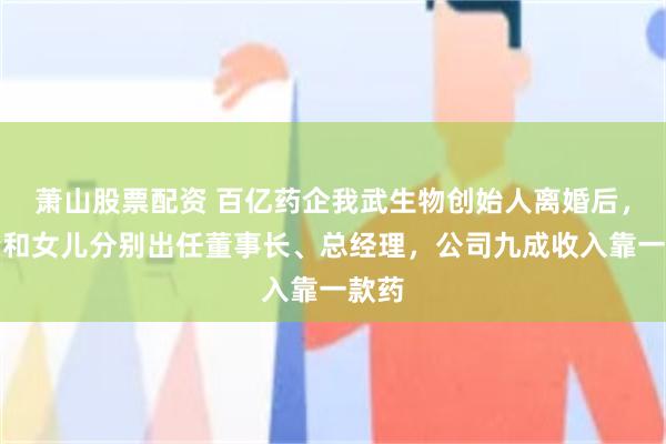 萧山股票配资 百亿药企我武生物创始人离婚后,前妻和女儿分别出任董事长、总经理,公司九成收入靠一款药