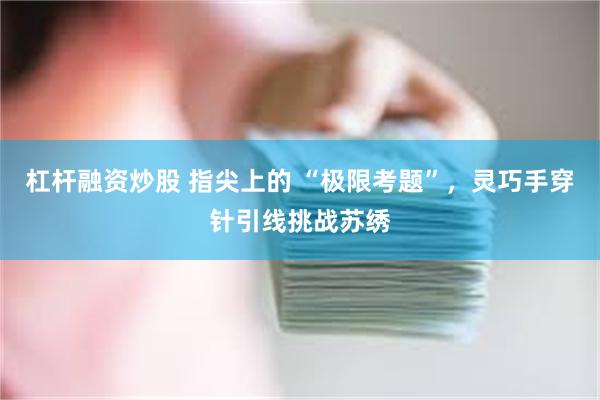 杠杆融资炒股 指尖上的 “极限考题”，灵巧手穿针引线挑战苏绣