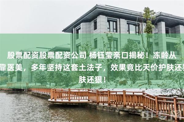 股票配资股票配资公司 杨钰莹亲口揭秘！冻龄从不靠医美，多年坚持这套土法子，效果竟比天价护肤还狠！
