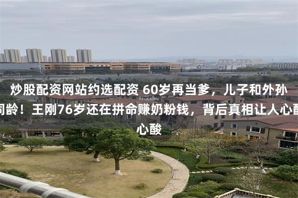 炒股配资网站约选配资 60岁再当爹,儿子和外孙同龄!王刚76岁还在拼命赚奶粉钱,背后真相让人心酸