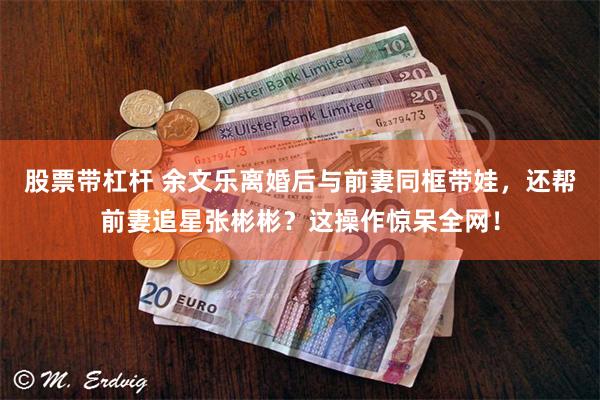 股票带杠杆 余文乐离婚后与前妻同框带娃,还帮前妻追星张彬彬?这操作惊呆全网!