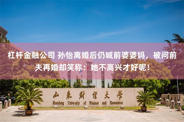 杠杆金融公司 孙怡离婚后仍喊前婆婆妈，被问前夫再婚却笑称：她不高兴才好呢！