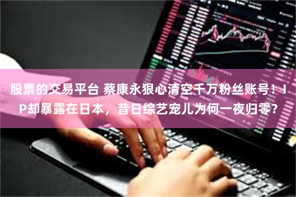 股票的交易平台 蔡康永狠心清空千万粉丝账号！IP却暴露在日本，昔日综艺宠儿为何一夜归零？