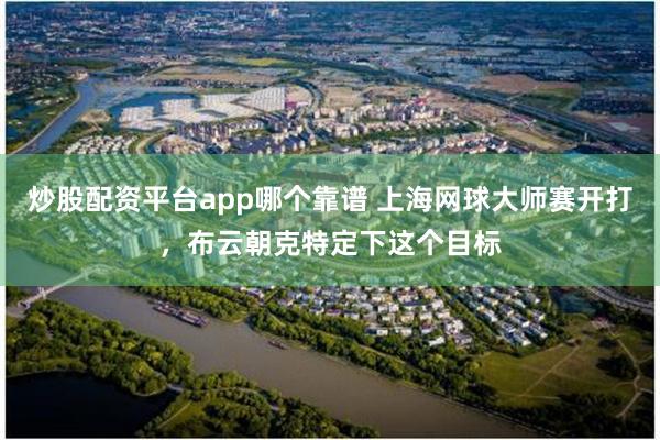 炒股配资平台app哪个靠谱 上海网球大师赛开打，布云朝克特定下这个目标