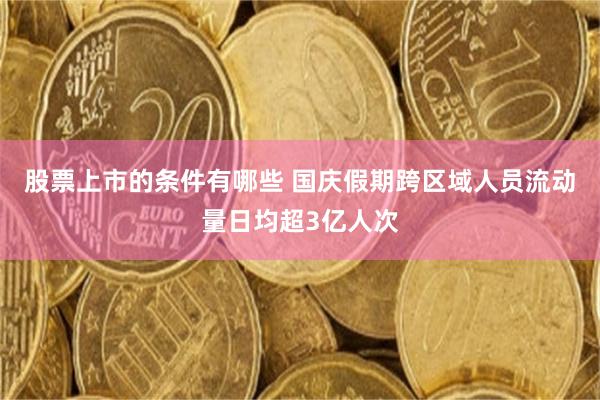 股票上市的条件有哪些 国庆假期跨区域人员流动量日均超3亿人次