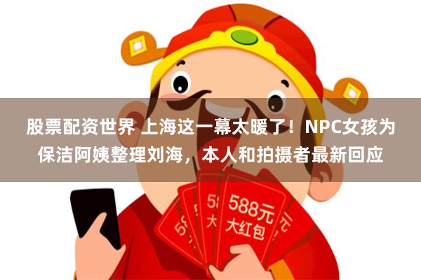 股票配资世界 上海这一幕太暖了！NPC女孩为保洁阿姨整理刘海，本人和拍摄者最新回应