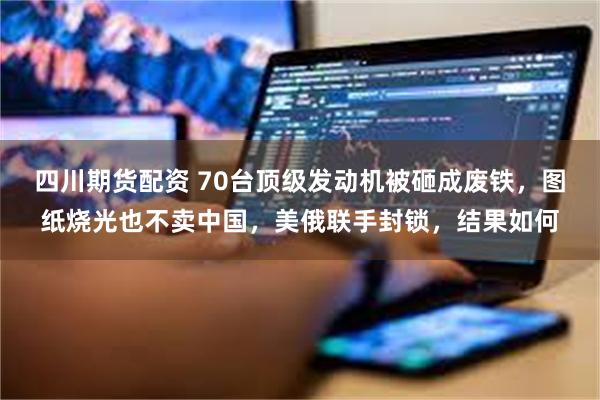 四川期货配资 70台顶级发动机被砸成废铁，图纸烧光也不卖中国，美俄联手封锁，结果如何