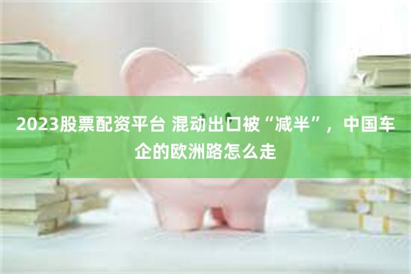 2023股票配资平台 混动出口被“减半”，中国车企的欧洲路怎么走