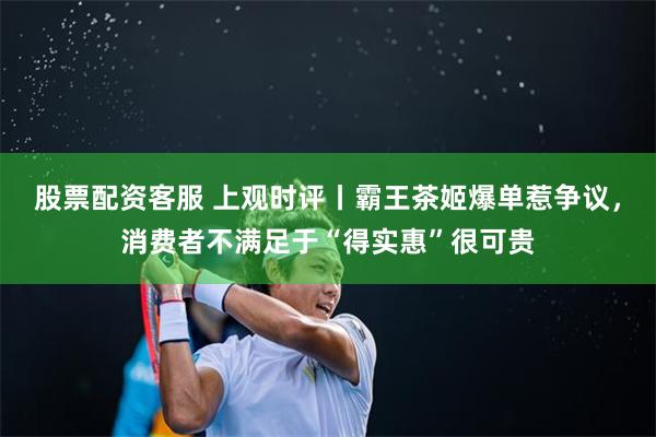 股票配资客服 上观时评丨霸王茶姬爆单惹争议，消费者不满足于“得实惠”很可贵