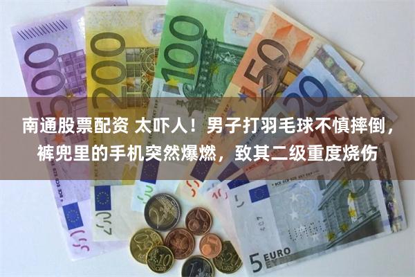 南通股票配资 太吓人!男子打羽毛球不慎摔倒,裤兜里的手机突然爆燃,致其二级重度烧伤